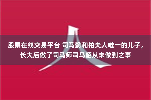 股票在线交易平台 司马懿和柏夫人唯一的儿子，长大后做了司马师司马昭从未做到之事