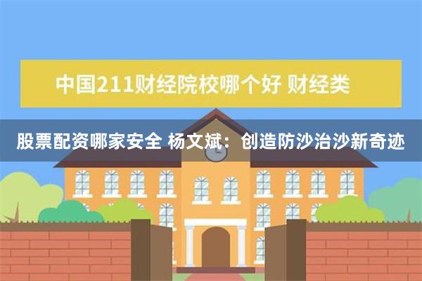 股票配资哪家安全 杨文斌：创造防沙治沙新奇迹