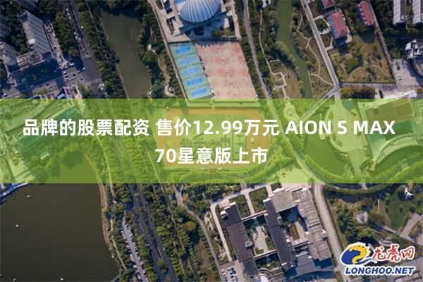 品牌的股票配资 售价12.99万元 AION S MAX 70星意版上市