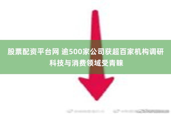 股票配资平台网 逾500家公司获超百家机构调研 科技与消费领域受青睐