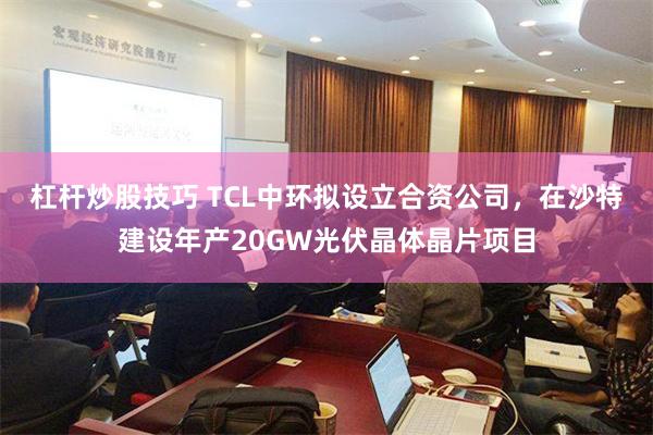 杠杆炒股技巧 TCL中环拟设立合资公司，在沙特建设年产20GW光伏晶体晶片项目