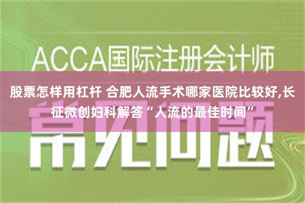 股票怎样用杠杆 合肥人流手术哪家医院比较好,长征微创妇科解答“人流的最佳时间”