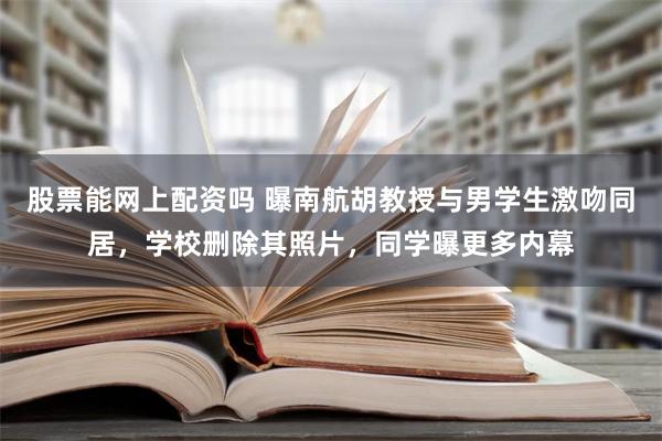 股票能网上配资吗 曝南航胡教授与男学生激吻同居，学校删除其照片，同学曝更多内幕