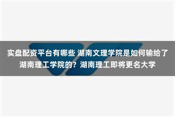 实盘配资平台有哪些 湖南文理学院是如何输给了湖南理工学院的？湖南理工即将更名大学