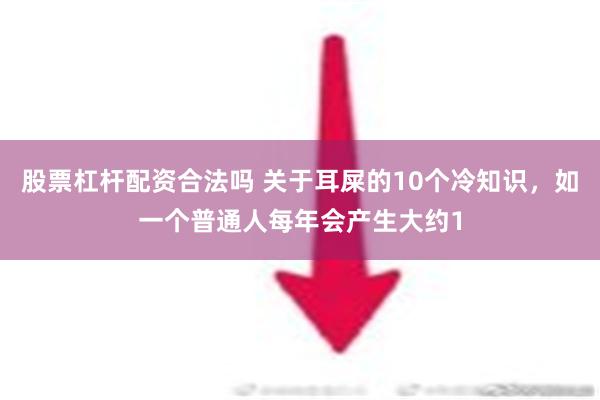 股票杠杆配资合法吗 关于耳屎的10个冷知识，如一个普通人每年会产生大约1