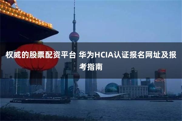 权威的股票配资平台 华为HCIA认证报名网址及报考指南