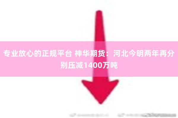 专业放心的正规平台 神华期货：河北今明两年再分别压减1400万吨