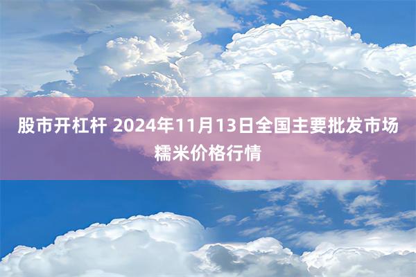 股市开杠杆 2024年11月13日全国主要批发市场糯米价格行情