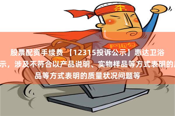 股票配资手续费 【12315投诉公示】惠达卫浴新增2件投诉公示，涉及不符合以产品说明、实物样品等方式表明的质量状况问题等