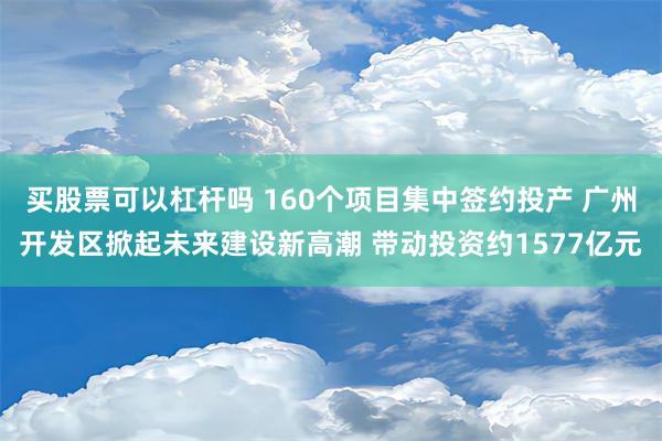 买股票可以杠杆吗 160个项目集中签约投产 广州开发区掀起未来建设新高潮 带动投资约1577亿元