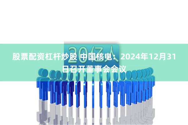 股票配资杠杆炒股 中国核电：2024年12月31日召开董事会会议