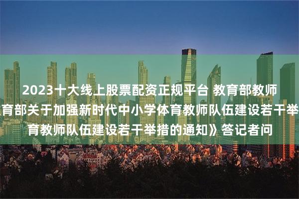 2023十大线上股票配资正规平台 教育部教师工作司负责人就《教育部关于加强新时代中小学体育教师队伍建设若干举措的通知》答记者问