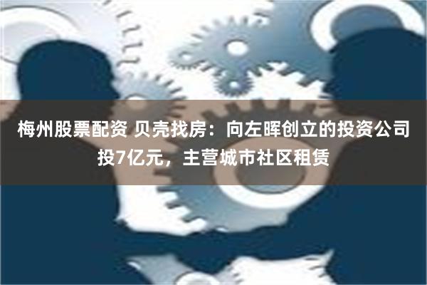 梅州股票配资 贝壳找房：向左晖创立的投资公司投7亿元，主营城市社区租赁