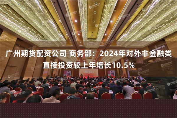 广州期货配资公司 商务部：2024年对外非金融类直接投资较上年增长10.5%