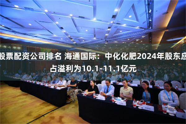 股票配资公司排名 海通国际：中化化肥2024年股东应占溢利为10.1-11.1亿元